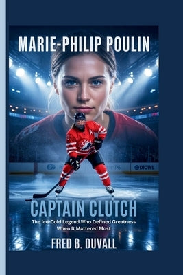 Marie-Philip Poulin: Captain Clutch - The Ice-Cold Legend Who Defined Greatness When It Mattered Most by B. Duvall, Fred
