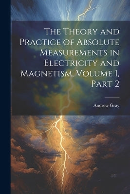 The Theory and Practice of Absolute Measurements in Electricity and Magnetism, Volume 1, part 2 by Gray, Andrew