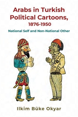 Arabs in Turkish Political Cartoons, 1876-1950: National Self and Non-National Other by Büke Okyar, Ilkim