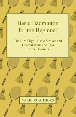 Basic Badminton for the Beginner - The Bird Flight, Basic Strokes and General Hints and Tips for the Beginner by Various