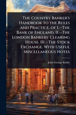 The Country Banker's Handbook to the Rules and Practice, of 1.--The Bank of England. II.--The London Bankers' Clearing House. III.--The Stock Exchange by Kiddy, John George
