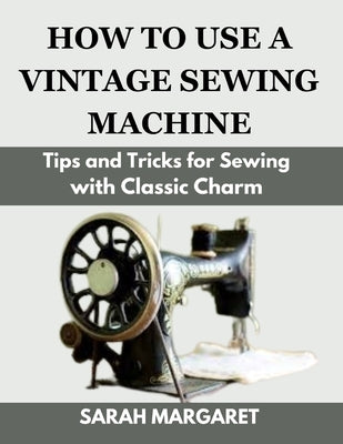How to Use a Vintage Sewing Machine: Tips and Tricks for Sewing with Classic Charm by Margaret, Sarah