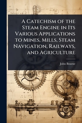 A Catechism of the Steam Engine in Its Various Applications to Mines, Mills, Steam Navigation, Railways, and Agriculture by Bourne, John