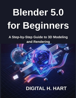 Blender 5.0 for Beginners: A Step-by-Step Guide to 3D Modeling and Rendering by H. Hart, Digital