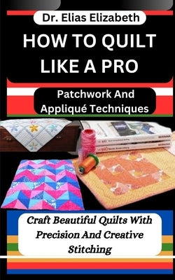 How to Quilt Like a Pro: Patchwork And Appliqué Techniques: Craft Beautiful Quilts With Precision And Creative Stitching by Elizabeth, Elias