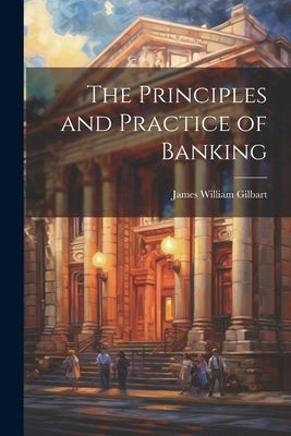 The Principles and Practice of Banking by Gilbart, James William
