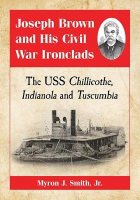 Joseph Brown and His Civil War Ironclads: The USS Chillicothe, Indianola and Tuscumbia by Smith, Myron J.