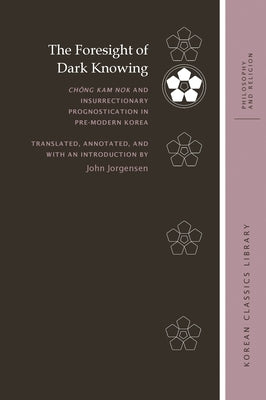 The Foresight of Dark Knowing: Chŏng Kam Nok and Insurrectionary Prognostication in Pre-Modern Korea by Jorgensen, John