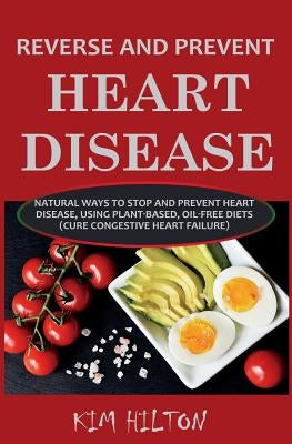 Reverse and Prevent Heart Disease: Natural Ways to Stop and Prevent Heart Disease, Using Plant-Based, Oil-Free Diets (Cure Congestive Heart Failure) by Hilton, Kim
