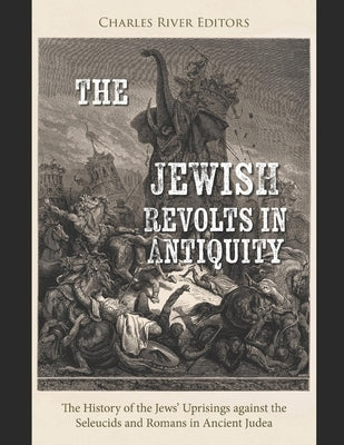 The Jewish Revolts in Antiquity: The History of the Jews' Uprisings against the Seleucids and Romans in Ancient Judea by Charles River