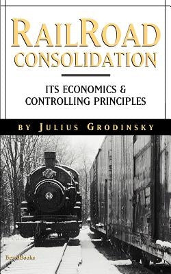 Reailroad Consolidation: Its Economics & Controlling Principles by Grodinsky, Julius