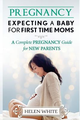 Pregnancy: Expecting A Baby For First Time Moms: A Complete Pregnancy Guide for New Parents by White, Helen