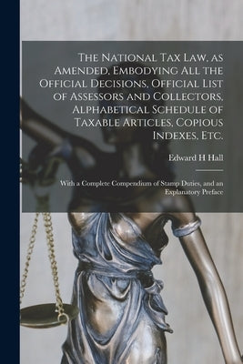 The National Tax Law, as Amended, Embodying All the Official Decisions, Official List of Assessors and Collectors, Alphabetical Schedule of Taxable Ar by Hall, Edward H.