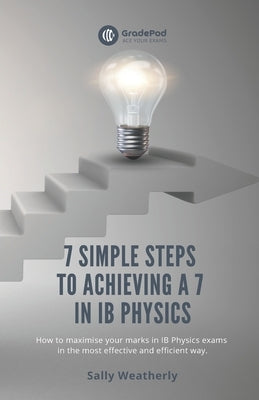 7 Simple Steps to Achieving a 7 in IB Physics (GradePod): How to maximise your marks in IB Physics exams in the most effective and efficient way by Weatherly, Sally