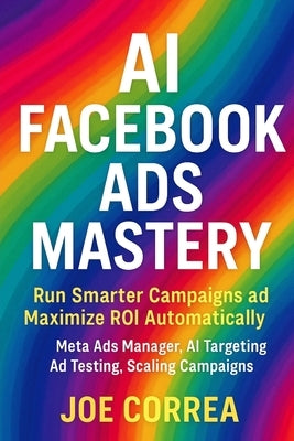 AI Facebook Ads Mastery: Run Smarter Campaigns and Maximize ROI Automatically by Correa, Joe