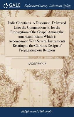 India Christiana. A Discourse, Delivered Unto the Commissioners, for the Propagation of the Gospel Among the American Indians Which is Accompanied Wit by Anonymous