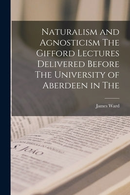 Naturalism and Agnosticism The Gifford Lectures Delivered Before The University of Aberdeen in The by Ward, James