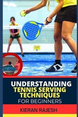 Understanding Tennis Serving Techniques for Beginners: A Complete Guide To Tennis Serving Techniques For Grip, Toss, Ball Placement, Power Vs. Placeme by Rajesh, Kieran