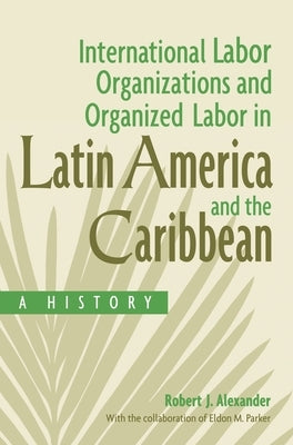 International Labor Organizations and Organized Labor in Latin America and the Caribbean: A History by Alexander, Robert