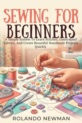 Sewing for Beginners: A Simple System To Learn Stitches, Understand Fabrics, And Create Beautiful Handmade Projects Quickly by Newman, Rolando