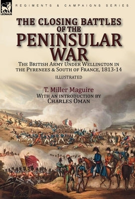 The Closing Battles of the Peninsular War: the British Army Under Wellington in the Pyrenees & South of France, 1813-14 by Maguire, T. Miller