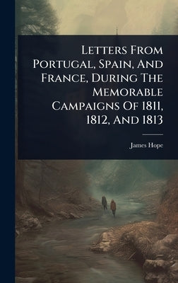 Letters From Portugal, Spain, And France, During The Memorable Campaigns Of 1811, 1812, And 1813 by Hope, James