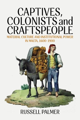 Captives, Colonists and Craftspeople: Material Culture and Institutional Power in Malta, 1600-1900 by Palmer, Russell