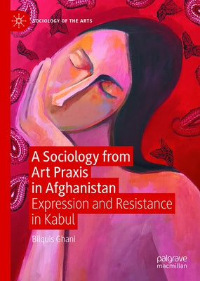 A Sociology from Art PRAXIS in Afghanistan: Expression and Resistance in Kabul by Ghani, Bilquis