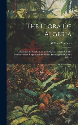 The Flora Of Algeria: Considered In Relation To The Physical History Of The Mediterranean Region And Supposed Submergence Of The Sahara by Mathews, William