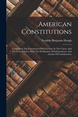American Constitutions: Comprising The Constitution Of Each State In The Union, And The United States, With The Declaration Of Independence An by Hough, Franklin Benjamin