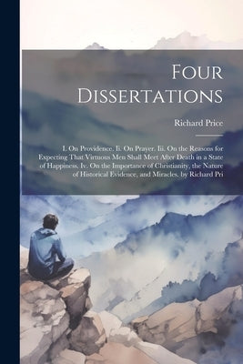 Four Dissertations: I. On Providence. Ii. On Prayer. Iii. On the Reasons for Expecting That Virtuous Men Shall Meet After Death in a State by Price, Richard