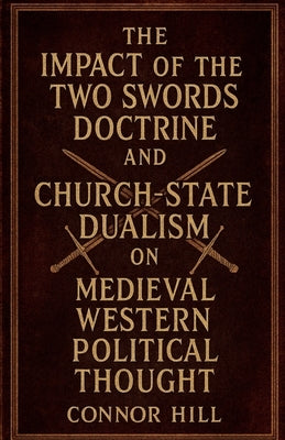 The Impact of the Two Swords Doctrine and Church-State Dualism on Medieval Western Political Thought by Hill, Connor