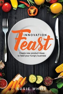 Innovation Feast: Create New Product Ideas to Feed Your Hungry Business by White, Susie