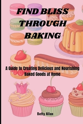 Find Bliss Through Baking: A Guide to Creating Delicious and Nourishing Baked Goods at Home by Allen, Betty