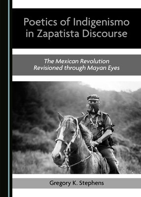 Poetics of Indigenismo in Zapatista Discourse: The Mexican Revolution Revisioned Through Mayan Eyes by Stephens, Gregory