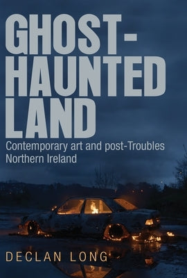 Ghost-Haunted Land: Contemporary Art and Post-Troubles Northern Ireland by Long, Declan