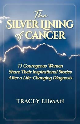 The Silver Lining of Cancer: 13 Courageous Women Share Their Inspirational Stories After a Life Changing Diagnosis by Ehman, Tracey