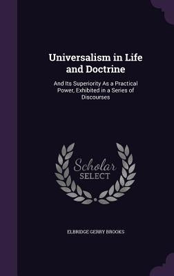 Universalism in Life and Doctrine: And Its Superiority As a Practical Power, Exhibited in a Series of Discourses by Brooks, Elbridge Gerry
