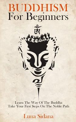 Buddhism for Beginners: Learn the Way of the Buddha & Take Your First Steps on the Noble Path by Sidana, Luna