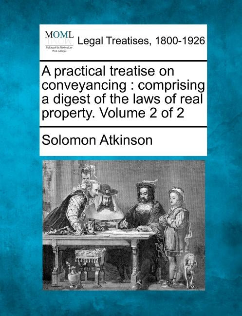A practical treatise on conveyancing: comprising a digest of the laws of real property. Volume 2 of 2 by Atkinson, Solomon