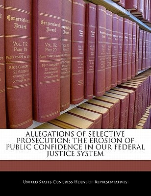 Allegations Of Selective Prosecution: The Erosion Of Public Confidence In Our Federal Justice System by United States Congress House of Represen