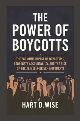 The Power of Boycotts: The Economic Impact of Boycotting, Corporate Accountability, and the Rise of Social Media-Driven Movements by Wise, Hart D.