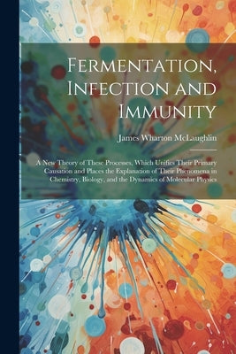 Fermentation, Infection and Immunity: A New Theory of These Processes, Which Unifies Their Primary Causation and Places the Explanation of Their Pheno by McLaughlin, James Wharton