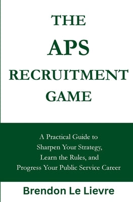 The APS Recruitment Game: A Practical Guide to Sharpen Your Strategy, Learn the Rules, and Progress Your Public Service Career by Le Lievre, Brendon