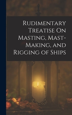 Rudimentary Treatise On Masting, Mast-Making, and Rigging of Ships by Anonymous
