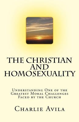 The Christian and Homosexuality: Understanding One of the Greatest Moral Challenges Faced by the Church by Avila, Charlie