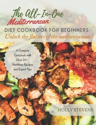 The All-In-One Mediterranean Diet Cookbook for Beginners: Unlock the Flavors of the Mediterranean a complete cookbook with over 50+ nutritious recipes by Stevens, Holly