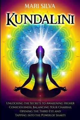 Kundalini: Unlocking the Secrets to Awakening Higher Consciousness, Balancing Your Chakras, Opening the Third Eye and Tapping int by Silva, Mari