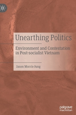 Unearthing Politics: Environment and Contestation in Post-Socialist Vietnam by Morris-Jung, Jason