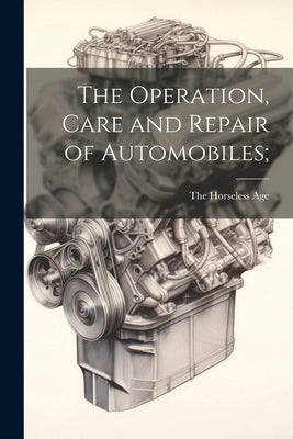The Operation, Care and Repair of Automobiles; by The Horseless Age